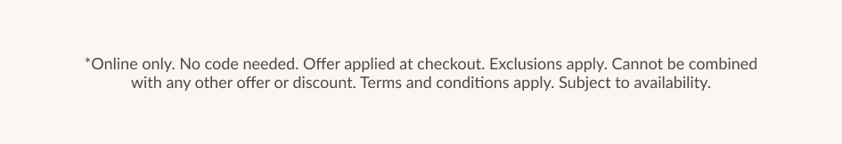 *Online only. No code needed. Offer applied at checkout. Exclusions apply. Cannot be combined with any other offer or discount. Terms and conditions apply. Subject to availability.