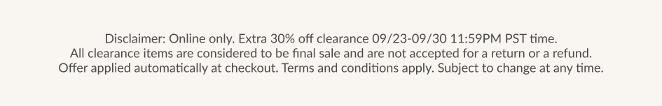 Online only. Extra 30% off clearance 09/23-09/30 11:59PM PST time. All clearance items are considered to be final sale and are not accepted for a return or a refund. Offer applied automatically at checkout. Terms and conditions apply. Subject to change at any time.