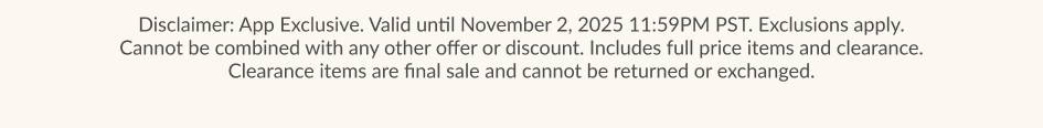 Disclaimer: App Exclusive. Valid until November 2, 2025 11:59PM PST. Exclusions apply. Cannot be combined with any other offer or discount. Includes full price items and clearance. Clearance items are final sale and cannot be returned or exchanged.