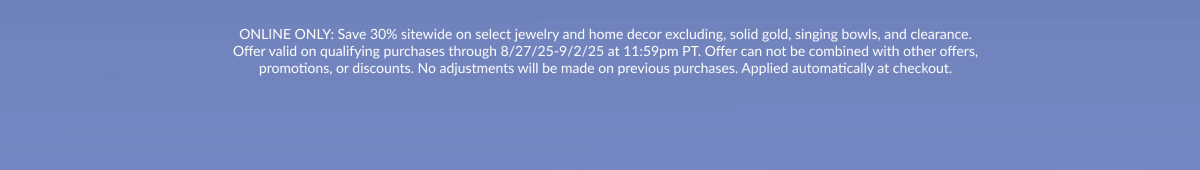 ONLINE ONLY: Save 30% sitewide on select jewelry and home decor excluding, solid gold, singing bowls, and clearance. Offer valid on qualifying purchases through 8/27/25-9/2/25 at 11:59pm PT. Offer can not be combined with other offers, promotions, or discounts. No adjustments will be made on previous purchases. Applied automatically at checkout.