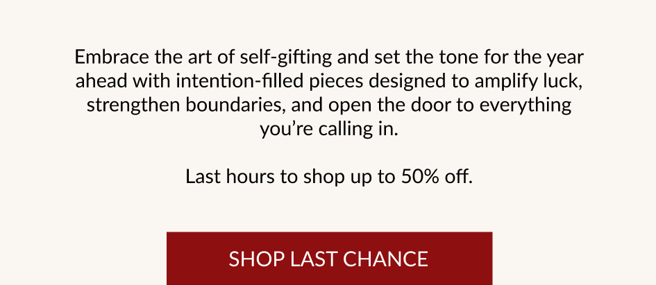 Embrace the art of self-gifting and set the tone for the year ahead with intention-filled pieces designed to amplify luck, strengthen boundaries, and open the door to everything you're calling in. Last hours to shop up to 50% off. SHOP LAST CHANCE