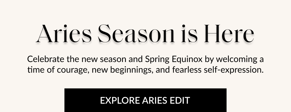 Aries Season is Here Celebrate the new season and Spring Equinox by welcoming a time of courage, new beginnings, and fearless self-expression. EXPLORE ARIES EDIT