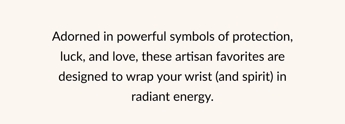 Adorned in powerful symbols of protection, luck, and love, these artisan favorites are designed to wrap your wrist (and spirit) in radiant energy.