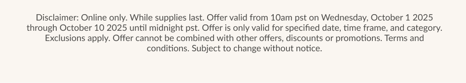 Disclaimer: Online only. While supplies last. Offer valid from 10am pst on Wednesday. October 1 2025 through October 10 2025 until midnight pst. Offer is only valid for specified date, time frame, and category. Exclusions apply. Offer cannot be combined with other offers, discounts or promotions. Terms and conditions. Subject to change without notice.