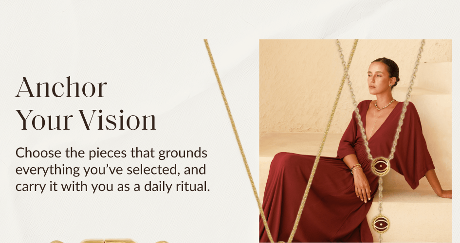 Anchor Your Vision Choose the pieces that grounds everything you've selected, and carry it with you as a daily ritual.