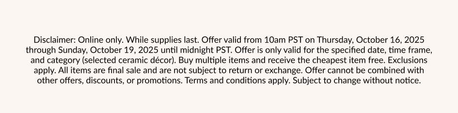 Disclaimer: Online only. While supplies last. Offer valid from 10am PST on Thursday, October 16, 2025 through Sunday, October 19, 2025 until midnight PST. Offer is only valid for the specified date, time frame, and category (selected ceramic décor). Buy multiple items and receive the cheapest item free. Exclusions apply. All items are final sale and are not subject to return or exchange. Offer cannot be combined with other offers, discounts, or promotions. Terms and conditions apply. Subject to change without notice.