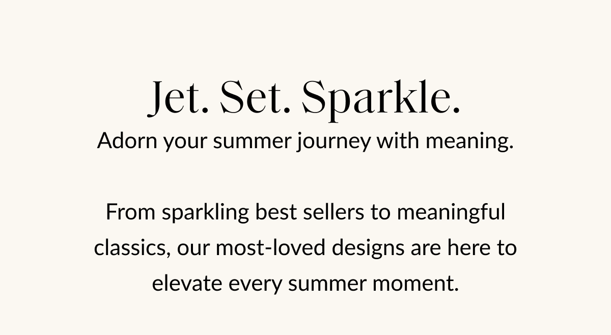 Jet. Set. Sparkle. Adorn your summer journey with meaning. From sparkling best sellers to meaningful classics, our most-loved designs are here to elevate every summer moment.