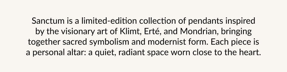 Sanctum is a limited-edition collection of pendants inspired by the visionary art of Klimt, Erté, and Mondrian, bringing together sacred symbolism and modernist form. Each piece is a personal altar: a quiet, radiant space worn close to the heart.