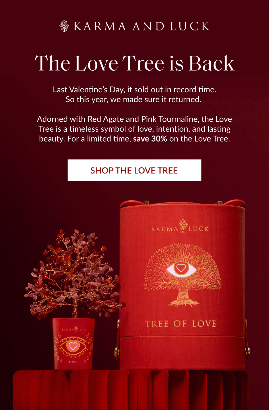 The Love Tree is Back Last Valentine's Day, it sold out in record time. So this year, we made sure it returned. Adorned with Red Agate and Pink Tourmaline, the Love Tree is a timeless symbol of love, intention, and lasting beauty. For a limited time, bring it home for just $69. SHOP THE LOVE TREE