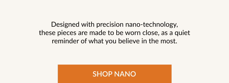 Designed with precision nano-technology, these pieces are made to be worn close, as a quiet reminder of what you believe in the most. SHOP NANO