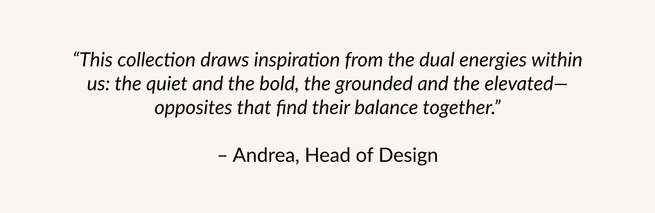 "This collection draws inspiration from the dual energies within us: the quiet and the bold, the grounded and the elevated-opposites that find their balance together." - Andrea, Head of Design