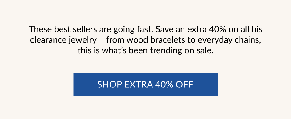 These best sellers are going fast. Save an extra 40% on all his clearance jewelry - from wood bracelets to everyday chains, this is what's been trending on sale. SHOP EXTRA 40% OFF