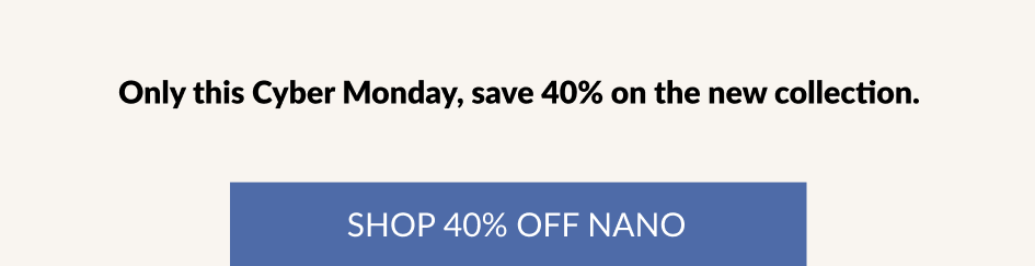 Only this Cyber Monday, save 40% on the new collection. SHOP 40% OFF NANO