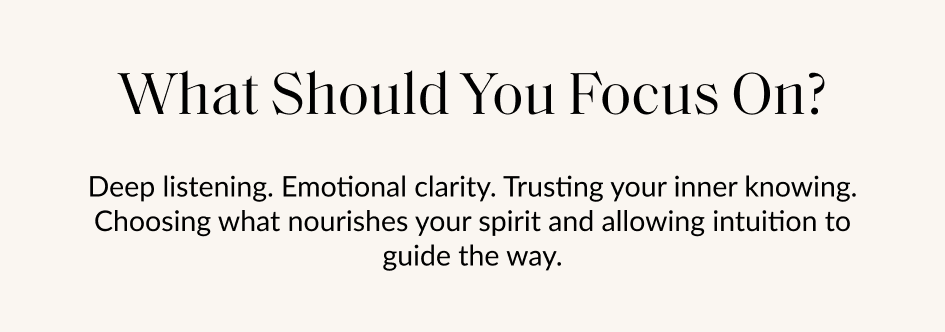 What Should You Focus On? Deep listening. Emotional clarity. Trusting your inner knowing. Choosing what nourishes your spirit and allowing intuition to guide the way.