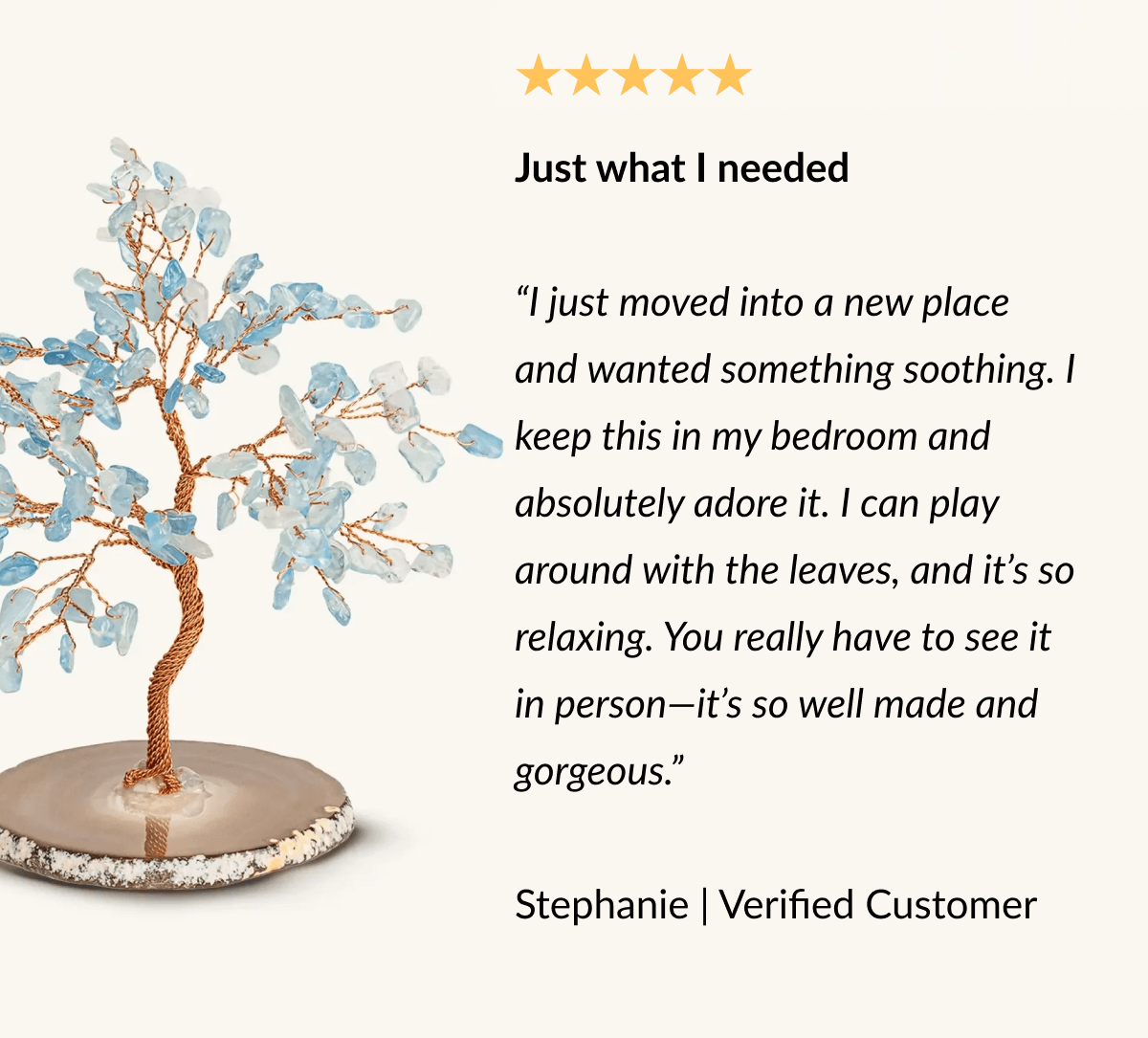 Just what I needed "I just moved into a new place and wanted something soothing. I keep this in my bedroom and absolutely adore it. I can play around with the leaves, and it's so relaxing. You really have to see it in person-it's so well made and gorgeous." Stephanie | Verified Customer