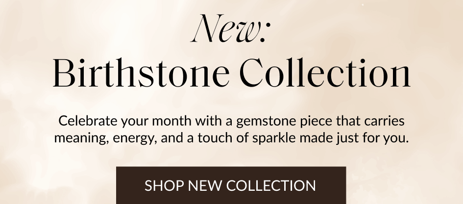 New: Birthstone Collection Celebrate your month with a gemstone piece that carries meaning, energy, and a touch of sparkle made just for you. SHOP NEW COLLECTION