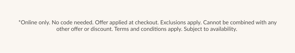 *Online only. No code needed. Offer applied at checkout. Exclusions apply. Cannot be combined with any other offer or discount. Terms and conditions apply. Subject to availability.