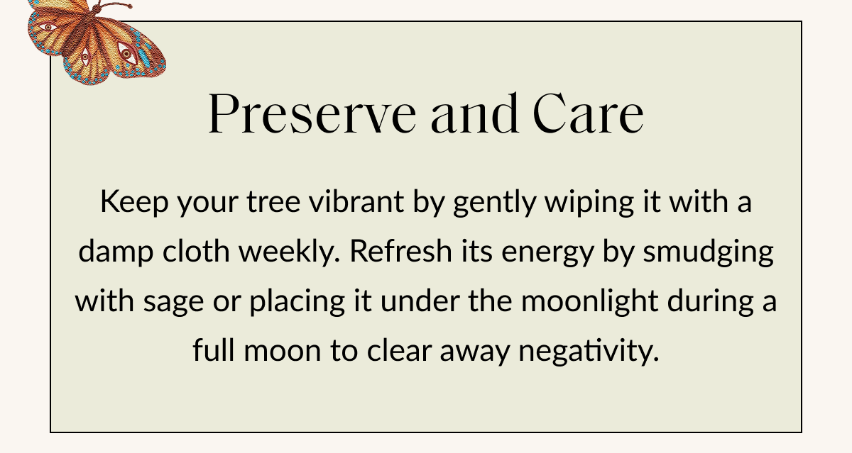 Preserve and Care Keep your tree vibrant by gently wiping it with a damp cloth weekly. Refresh its energy by smudging with sage or placing it under the moonlight during a full moon to clear away negativity.