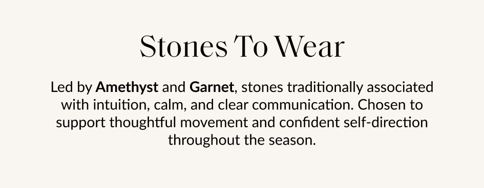 Stones To Wear Led by Amethyst and Garnet, stones traditionally associated with intuition, calm, and clear communication. Chosen to support thoughtful movement and confident self-direction throughout the season.