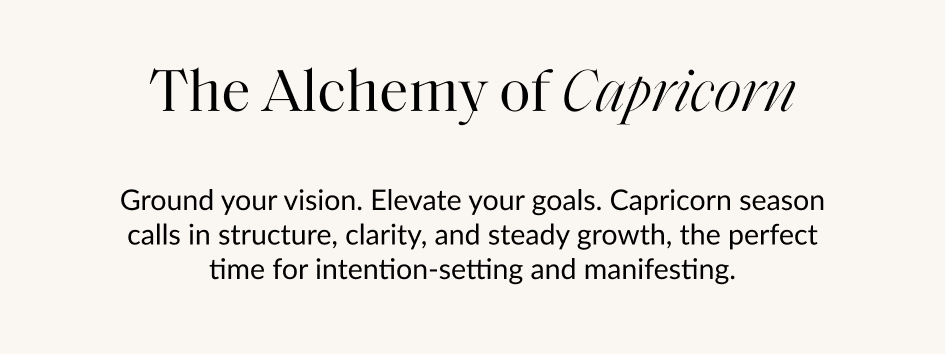 The Alchemy of Capricorn Ground your vision. Elevate your goals. Capricorn season calls in structure, clarity, and steady growth, the perfect time for intention-setting and manifesting.