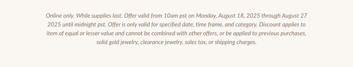 Online only. While supplies last. Offer valid from 10am pst on Monday, August 18, 2025 through August 27 2025 until midnight pst. Offer is only valid for specified date, time frame, and category. Discount applies to item of equal or lesser value and cannot be combined with other offers, or be applied to previous purchases, solid gold jewelry, clearance jewelry, sales tax, or shipping charges.