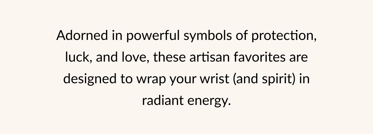 Adorned in powerful symbols of protection, luck, and love, these artisan favorites are designed to wrap your wrist (and spirit) in radiant energy.