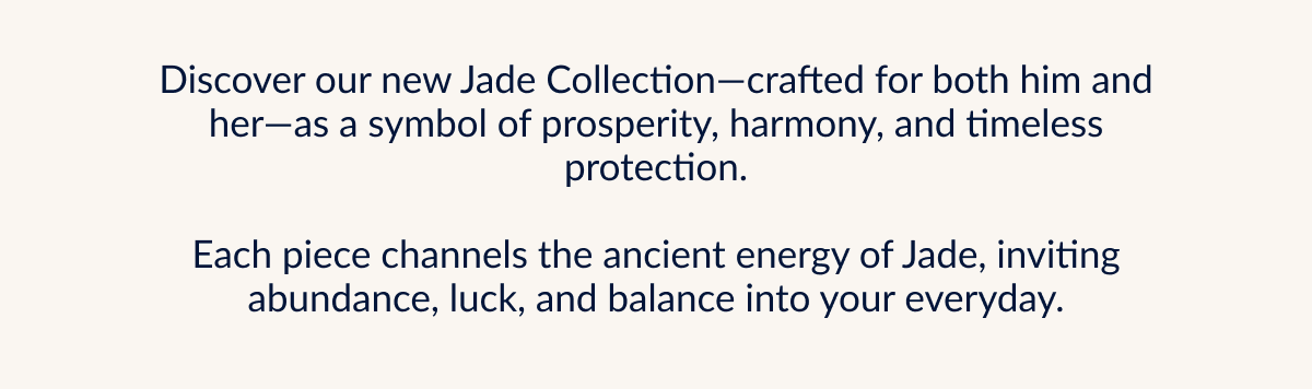 Discover our new Jade Collection-crafted for both him and her-as a symbol of prosperity, harmony, and timeless protection. Each piece channels the ancient energy of Jade, inviting abundance, luck, and balance into your everyday.
