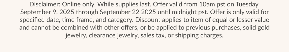 Disclaimer: Online only. While supplies last. Offer valid from 10am pst on Tuesday, September 9, 2025 through September 22 2025 until midnight pst. Offer is only valid for specified date, time frame, and category. Discount applies to item of equal or lesser value and cannot be combined with other offers, or be applied to previous purchases, solid gold jewelry, clearance jewelry, sales tax, or shipping charges.