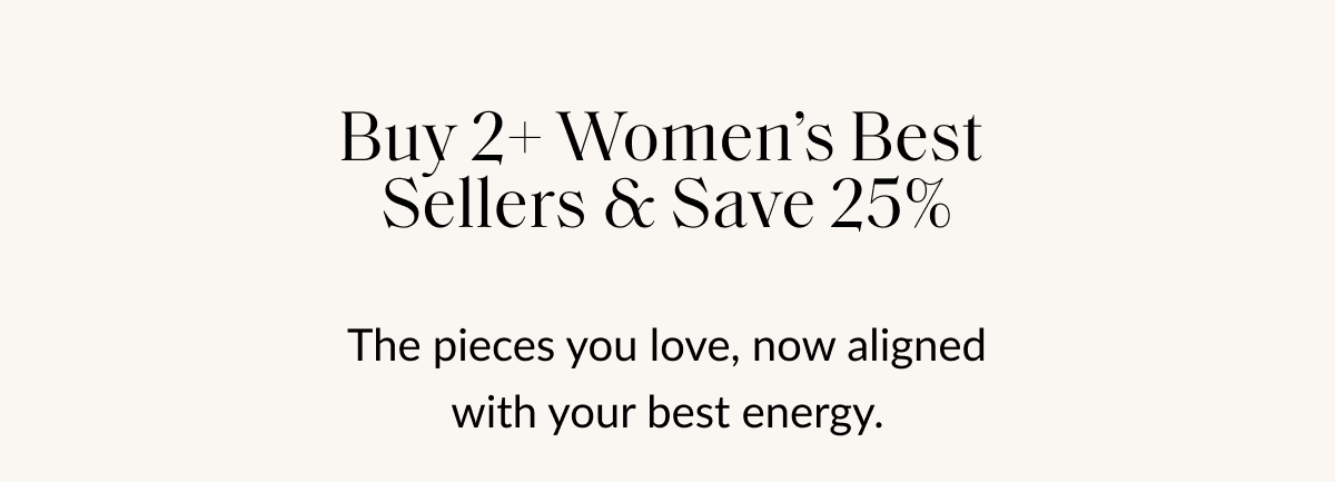 Buy 2+ Women's Best Sellers & Save 25% The pieces you love, now aligned with your best energy.