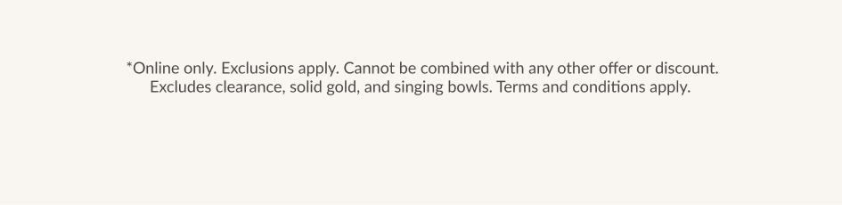 *Online only. Exclusions apply. Cannot be combined with any other offer or discount. Excludes clearance, solid gold, and singing bowls. Terms and conditions apply.