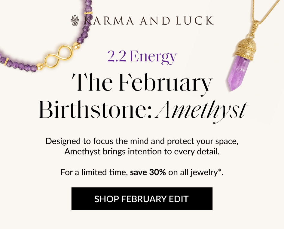 2.2 Energy The February Birthstone: Amethvst Designed to focus the mind and protect your space, Amethyst brings intention to every detail. For a limited time, save 30% on all jewelry*. SHOP FEBRUARY EDIT