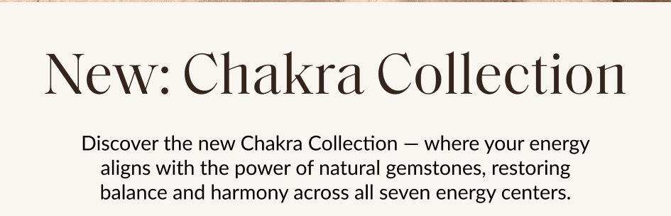 New: Chakra Collection Discover the new Chakra Collection - where your energy aligns with the power of natural gemstones, restoring balance and harmony across all seven energy centers. For a limited time, get 25% off when you buy two or more jewelry pieces. SHOP NEW COLLECTION