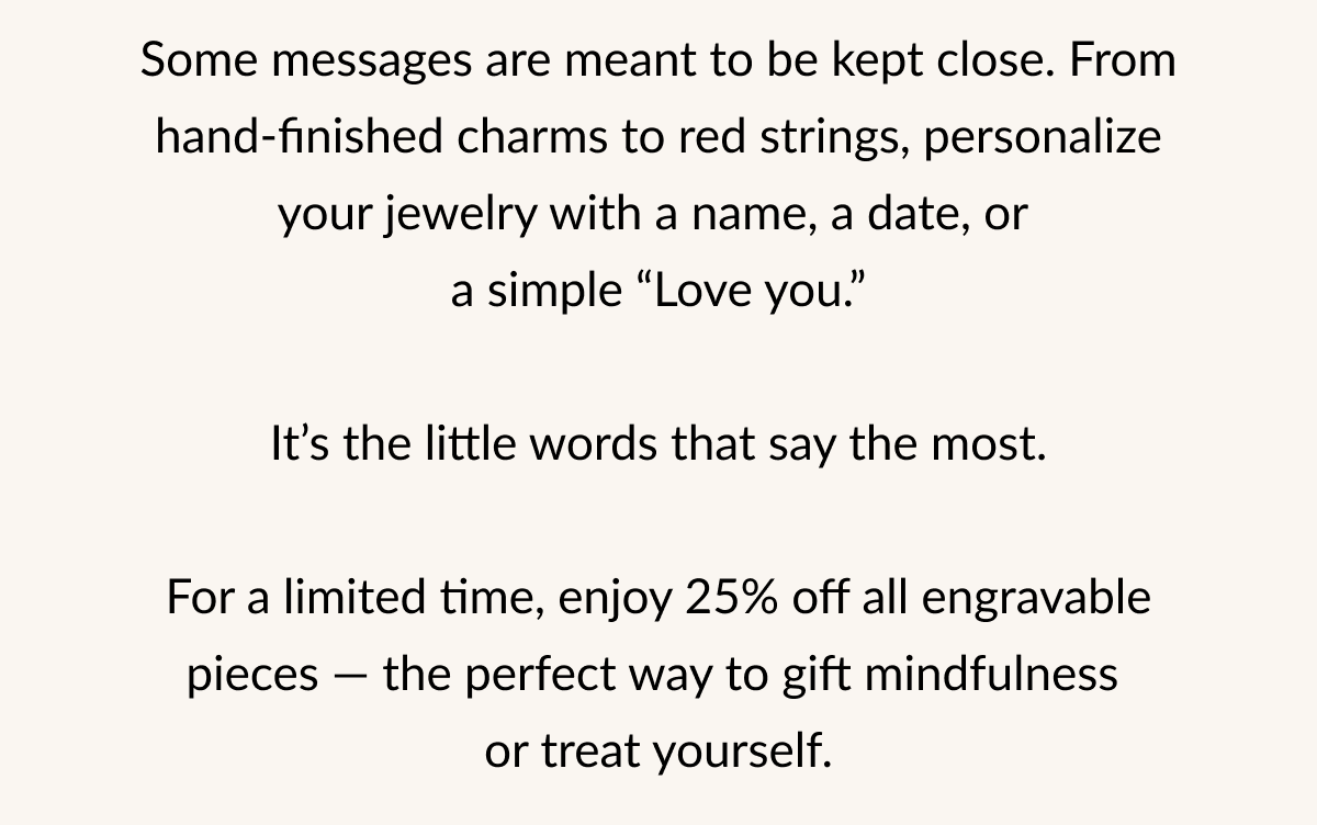 Some messages are meant to be kept close. From hand-finished charms to red strings, personalize your jewelry with a name, a date, or a simple "Love you." It's the little words that say the most. For a limited time, enjoy 25% off all engravable pieces - the perfect way to gift mindfulness or treat yourself.
