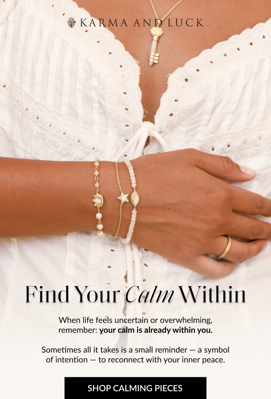 Find Your Calm Within When life feels uncertain or overwhelming, remember: your calm is already within you. Sometimes all it takes is a small reminder - a symbol of intention - to reconnect with your inner peace. SHOP CALMING PIECES