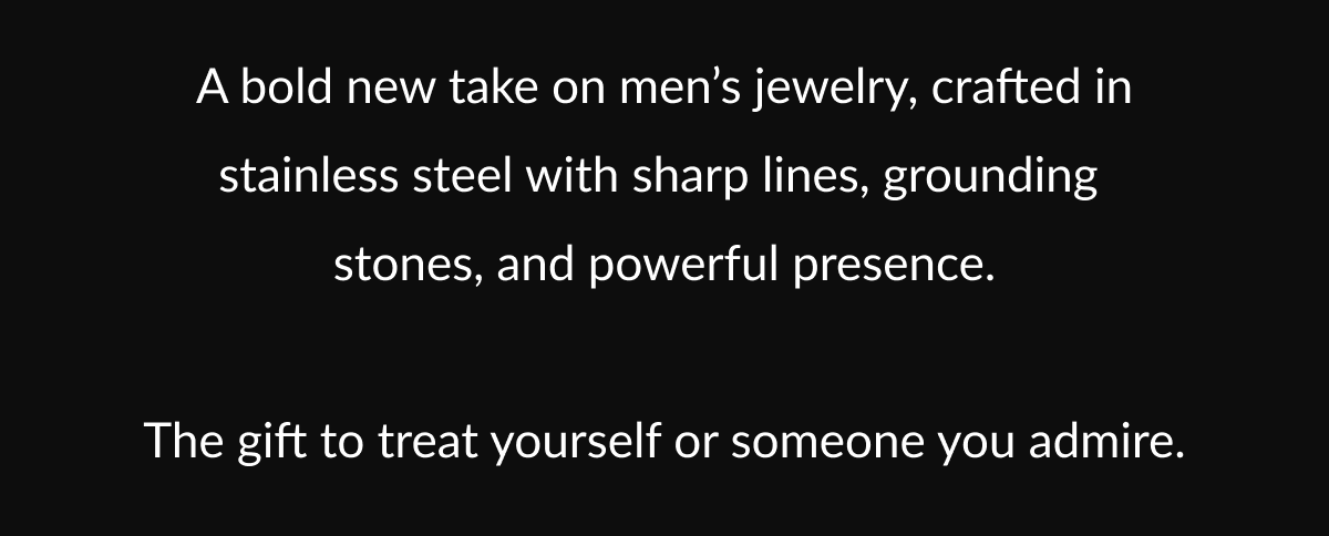A bold new take on men's jewelry, crafted in stainless steel with sharp lines, grounding stones, and powerful presence. The gift to treat yourself or someone you admire.