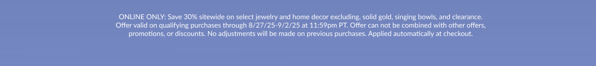 ONLINE ONLY: Save 30% sitewide on select jewelry and home decor excluding, solid gold, singing bowls, and clearance. Offer valid on qualifying purchases through 8/27/25-9/2/25 at 11:59pm PT. Offer can not be combined with other offers, promotions, or discounts. No adjustments will be made on previous purchases. Applied automatically at checkout.