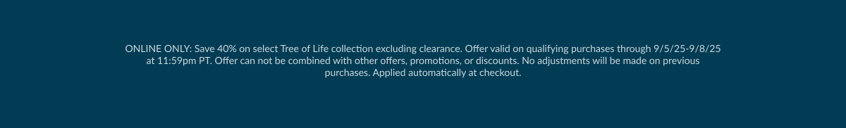 ONLINE ONLY: Save 40% on select Tree of Life collection excluding clearance. Offer valid on qualifying purchases through 9/5/25-9/8/25 at 11:59pm PT. Offer can not be combined with other offers, promotions, or discounts. No adjustments will be made on previous purchases. Applied automatically at checkout.