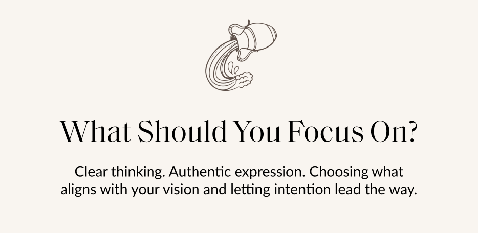 What Should You Focus On? Clear thinking. Authentic expression. Choosing what aligns with your vision and letting intention lead the way.