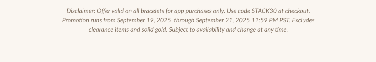 Disclaimer: Offer valid on all bracelets for app purchases only. Use code STACK30 at checkout. Promotion runs from September 19, 2025 through September 21, 2025 11:59 PM PST. Excludes clearance items and solid gold. Subject to availability and change at any time.