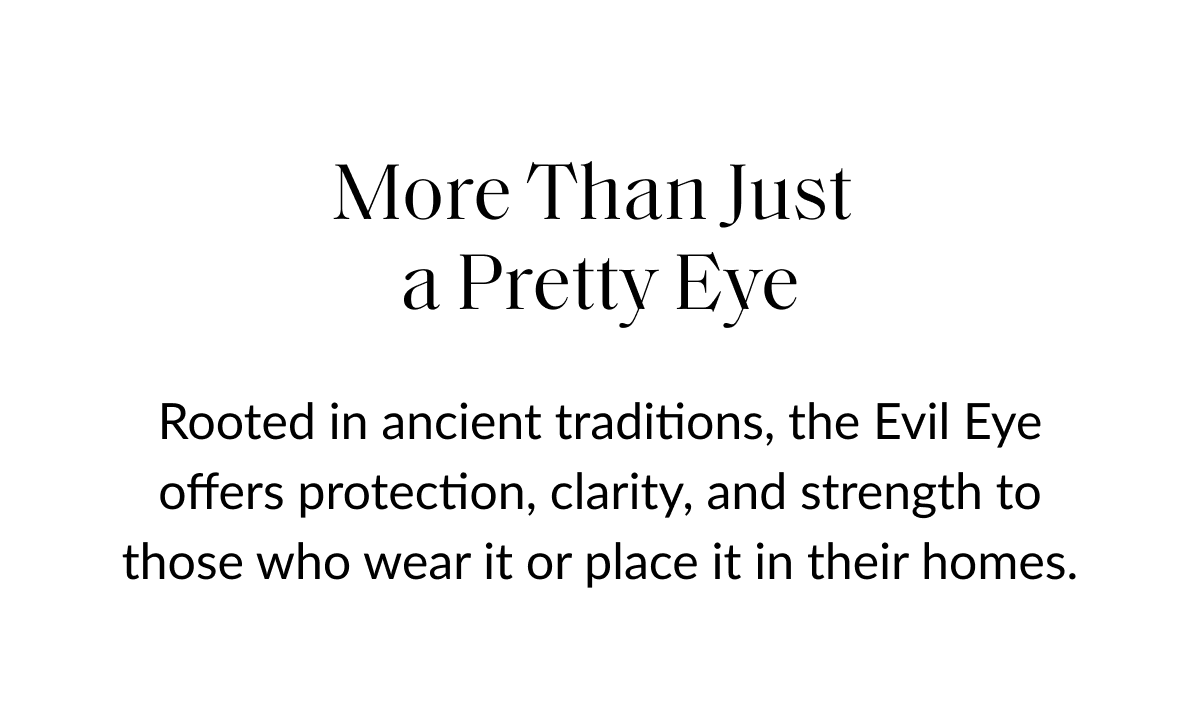More Than Just a Pretty Eye Rooted in ancient traditions, the Evil Eye offers protection, clarity, and strength to those who wear it or place it in their homes.