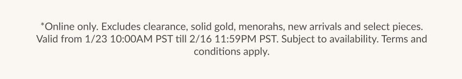 *Online only. Excludes clearance, solid gold, menorahs, new arrivals and select pieces. Valid from 1/23 10:00AM PST till 2/16 11:59PM PST. Subiect to availability. Terms and conditions apply.