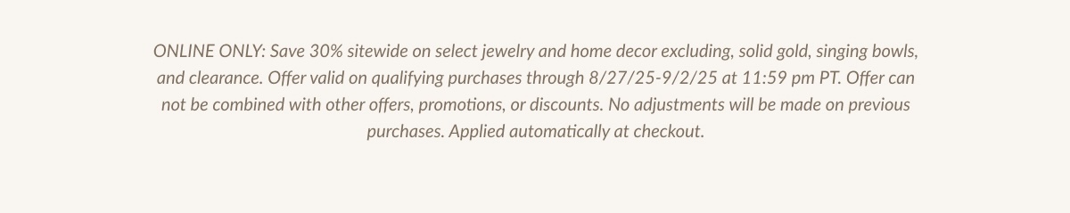 ONLINE ONLY: Save 30% sitewide on select jewelry and home decor excluding, solid gold, singing bowls, and clearance. Offer valid on qualifying purchases through 8/27/25-9/2/25 at 11:59pm PT. Offer can not be combined with other offers, promotions, or discounts. No adjustments will be made on previous purchases. Applied automatically at checkout.