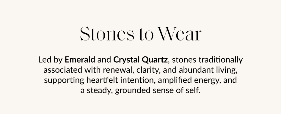 Stones to Wear Led by Emerald and Crystal Quartz, stones traditionally associated with renewal, clarity, and abundant living, supporting heartfelt intention, amplified energy, and a steady, grounded sense of self.