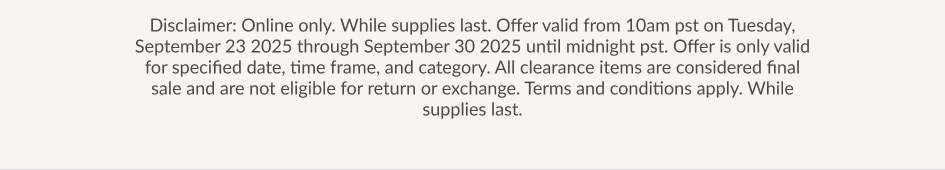 Disclaimer: Online only. While supplies last. Offer valid from 10am pst on Tuesday, September 23 2025 through September 30 2025 until midnight pst. Offer is only valid for specified date, time frame, and category. All clearance items are considered final sale and are not eligible for return or exchange. Terms and conditions apply. While supplies last.