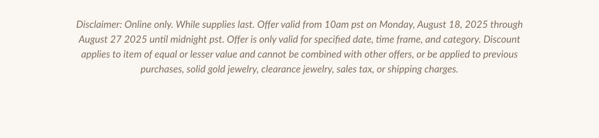 Disclaimer: Online only. While supplies last. Offer valid from 10am pst on Monday, August 18, 2025 through August 27 2025 until midnight pst. Offer is only valid for specified date, time frame, and category. Discount applies to item of equal or lesser value and cannot be combined with other offers, or be applied to previous purchases, solid gold jewelry, clearance jewelry, sales tax, or shipping charges.