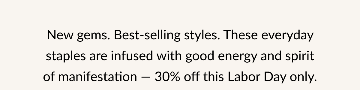 New gems. Best-selling styles. These everyday staples are infused with good energy and spirit of manifestation — 30% off this Labor Day only.