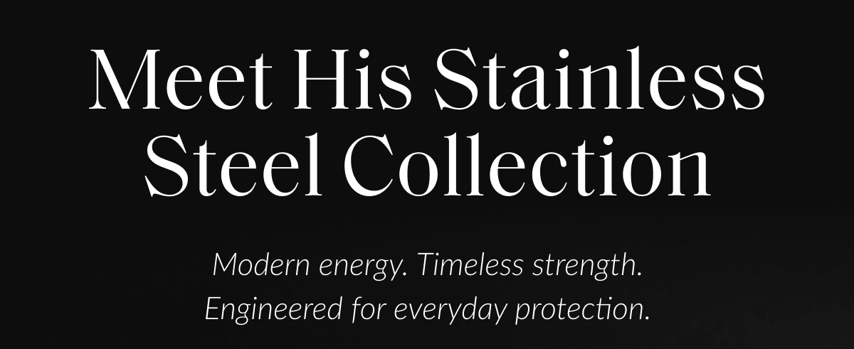 Meet His Stainless Steel Collection Modern energy. Timeless strength. Engineered for everyday protection.