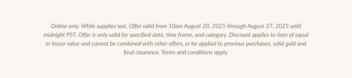 Online only. While supplies last. Offer valid from 10am August 20, 2025 through August 27, 2025 until midnight PST. Offer is only valid for specified date, time frame, and category. Discount applies to item of equal or lesser value and cannot be combined with other offers, or be applied to previous purchases, solid gold and final clearance. Terms and conditions apply.