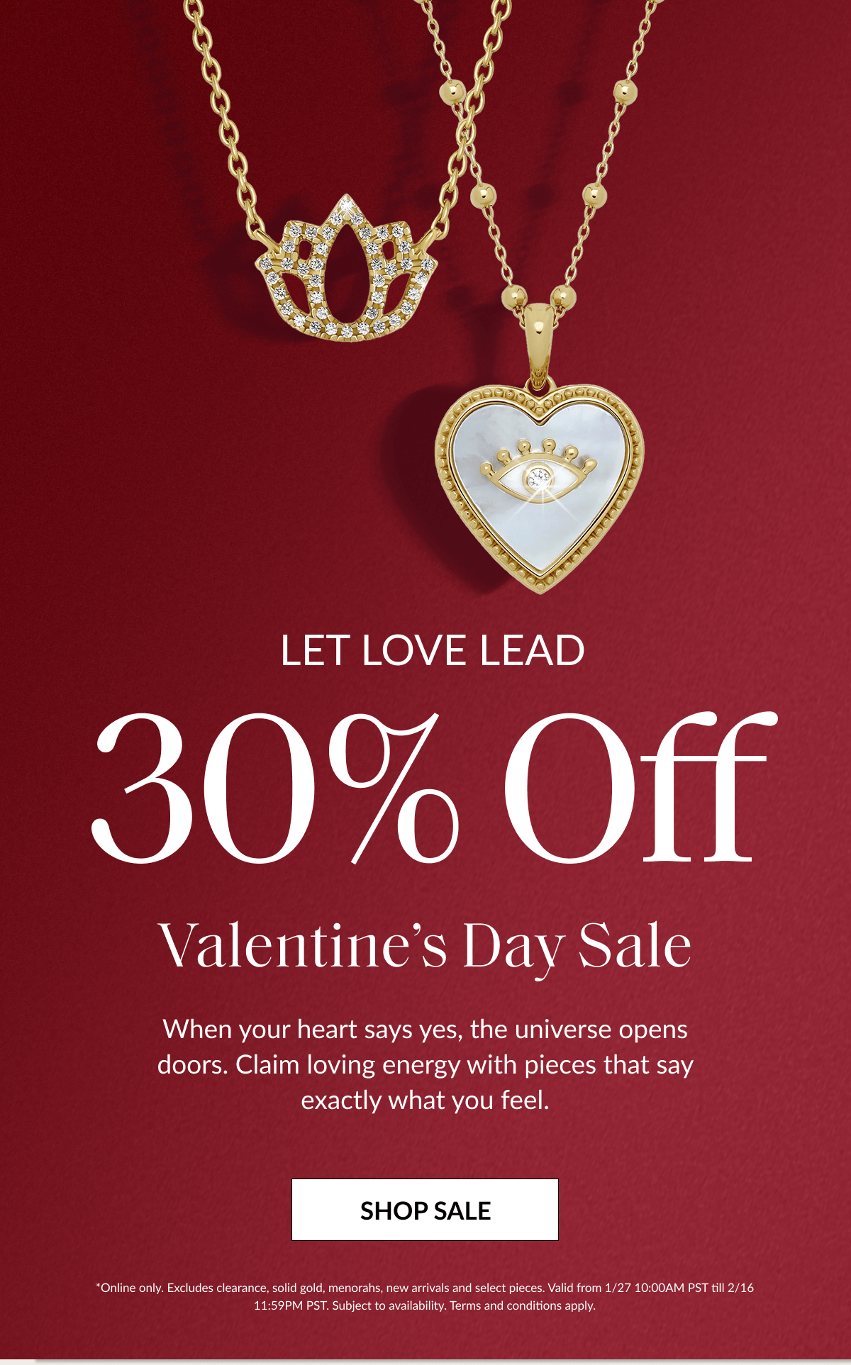LET LOVE LEAD 30% Off Valentine's Day Sale When your heart says yes, the universe opens doors. Claim loving energy with pieces that say exactly what you feel. SHOP SALE