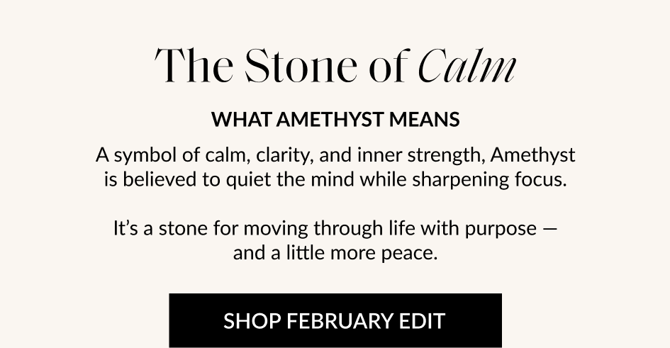 The Stone of Calm WHAT AMETHYST MEANS A symbol of calm, clarity, and inner strength, Amethyst is believed to quiet the mind while sharpening focus. It's a stone for moving through life with purpose - and a little more peace. SHOP FEBRUARY EDIT